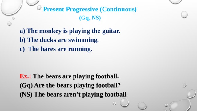 Present Progressive (Continuous) (Gq, NS) a) The monkey is playing the guitar. b) The ducks are swimming. The hares are running.   Ex.: The bears are playing football. (Gq) Are the bears playing football? (NS) The bears aren’t playing football.   