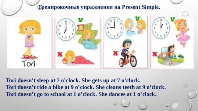  Тренировочные упражнения на Present Simple. Tori doesn’t sleep at 7 o’clock. She gets up at 7 o’clock. Tori doesn’t ride a bike at 9 o’clock. She cleans teeth at 9 o’clock. Tori doesn’t go to school at 1 o’clock. She dances at 1 o’clock. 