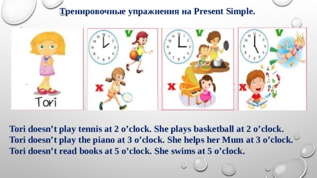 Тренировочные упражнения на Present Simple. Tori doesn’t play tennis at 2 o’clock. She plays basketball at 2 o’clock. Tori doesn’t play the piano at 3 o’clock. She helps her Mum at 3 o’clock. Tori doesn’t read books at 5 o’clock. She swims at 5 o’clock. 