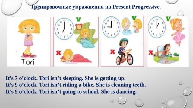Тренировочные упражнения на Present Progressive. It’s 7 o’clock. Tori isn’t sleeping. She is getting up. It’s 9 o’clock. Tori isn’t riding a bike. She is cleaning teeth. It’s 9 o’clock. Tori isn’t going to school. She is dancing. 