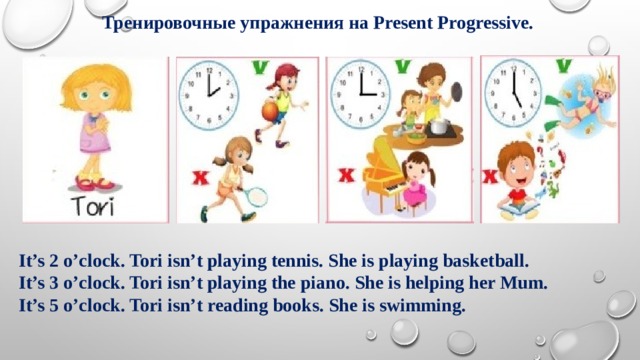 Тренировочные упражнения на Present Progressive. It’s 2 o’clock. Tori isn’t playing tennis. She is playing basketball. It’s 3 o’clock. Tori isn’t playing the piano. She is helping her Mum. It’s 5 o’clock. Tori isn’t reading books. She is swimming. 