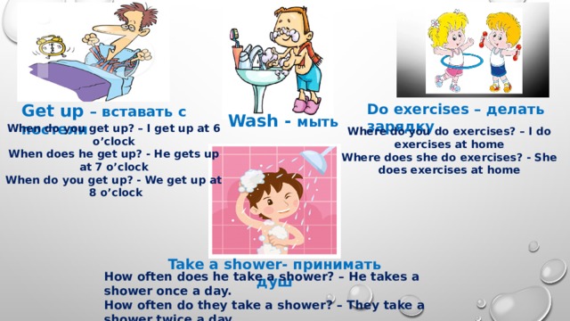 Get up – вставать с постели Do exercises – делать зарядку Wash - мыть When do you get up? – I get up at 6 o’clock  When does he get up? - He gets up at 7 o’clock  When do you get up? - We get up at 8 o’clock Where do you do exercises? – I do exercises at home Where does she do exercises? - She does exercises at home Take a shower- принимать душ How often does he take a shower? – He takes a shower once a day. How often do they take a shower? – They take a shower twice a day. How often? – Как часто? 