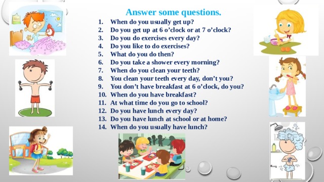 Answer some questions. When do you usually get up? Do you get up at 6 o’clock or at 7 o’clock? Do you do exercises every day? Do you like to do exercises? What do you do then? Do you take a shower every morning? When do you clean your teeth? You clean your teeth every day, don’t you? You don’t have breakfast at 6 o’clock, do you? When do you have breakfast? At what time do you go to school? Do you have lunch every day? Do you have lunch at school or at home? When do you usually have lunch? 
