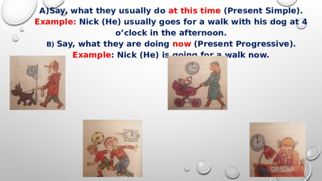 Say, what they usually do at this time (Present Simple). Example: Nick (He) usually goes for a walk with his dog at 4 o’clock in the afternoon. B) Say, what they are doing now (Present Progressive). Example : Nick (He) is going for a walk now. 