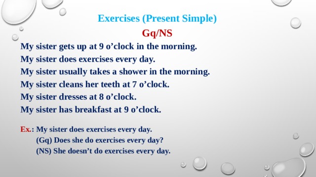 Exercises (Present Simple) Gq/NS My sister gets up at 9 o’clock in the morning. My sister does exercises every day. My sister usually takes a shower in the morning. My sister cleans her teeth at 7 o’clock. My sister dresses at 8 o’clock. My sister has breakfast at 9 o’clock.  Ex. : My sister does exercises every day.  (Gq) Does she do exercises every day?  (NS) She doesn’t do exercises every day. 