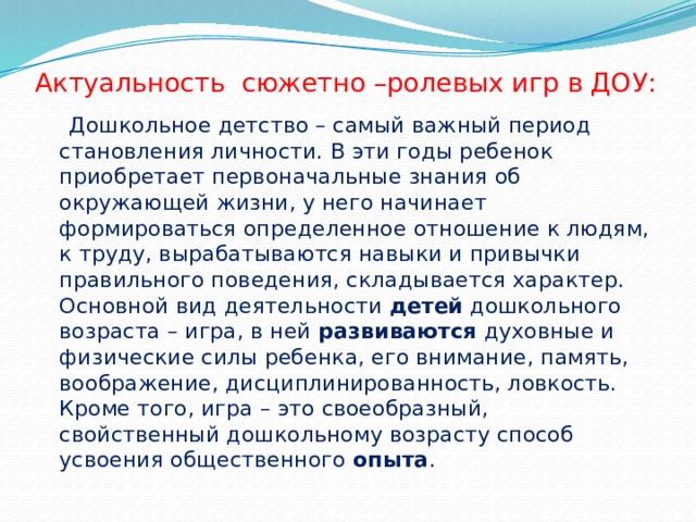 Актуальность сюжетно –ролевых игр в ДОУ:  Дошкольное детство – самый важный период становления личности. В эти годы ребенок приобретает первоначальные знания об окружающей жизни, у него начинает формироваться определенное отношение к людям, к труду, вырабатываются навыки и привычки правильного поведения, складывается характер. Основной вид деятельности  детей  дошкольного возраста – игра, в ней  развиваются  духовные и физические силы ребенка, его внимание, память, воображение, дисциплинированность, ловкость. Кроме того, игра – это своеобразный, свойственный дошкольному возрасту способ усвоения общественного  опыта . 