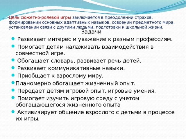   Цель сюжетно-ролевой игры заключается в преодолении страхов, формировании основных адаптивных навыков, освоении предметного мира, установлении связи с другими людьми, подготовки к школьной жизни.    Задачи  Развивает интерес и уважение к разным профессиям.  Помогает детям налаживать взаимодействия в совместной игре.  Обогащает словарь, развивает речь детей.  Развивает коммуникативные навыки.  Приобщает к взрослому миру. Планомерно обогащает жизненный опыт.  Передает детям игровой опыт, игровые умения.  Помогает изучить игровую среду с учетом обогащающегося жизненного опыта  Активизирует общение взрослого с детьми в процессе их игры. 