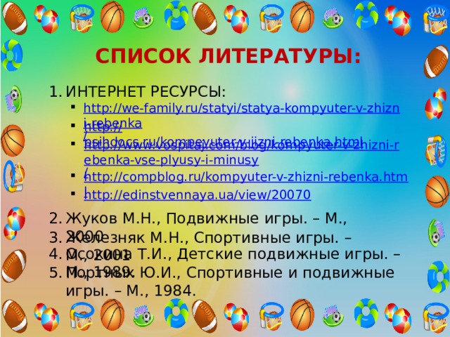 СПИСОК ЛИТЕРАТУРЫ: ИНТЕРНЕТ РЕСУРСЫ: http://we-family.ru/statyi/statya-kompyuter-v-zhizni-rebenka / http:// psihdocs.ru/kompeyuter-v-jizni-rebenka.html http://www.vospitaj.com/blog/kompyuter-v-zhizni-rebenka-vse-plyusy-i-minusy / http://compblog.ru/kompyuter-v-zhizni-rebenka.html http://edinstvennaya.ua/view/20070 Жуков М.Н., Подвижные игры. – М., 2000 Железняк М.Н., Спортивные игры. – М., 2001 Осокина Т.И., Детские подвижные игры. – М., 1989. Портных Ю.И., Спортивные и подвижные игры. – М., 1984. 