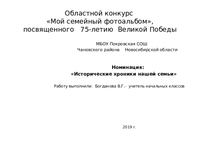 Областной конкурс  «Мой семейный фотоальбом»,  посвященного 75-летию Великой Победы  МБОУ Покровская СОШ  Чановского района Новосибирской области  Номинация:  «Исторические хроники нашей семьи»  Работу выполнили: Богданова В.Г.- учитель начальных классов  2019 г.