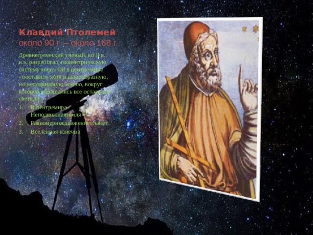 Клавдий Птолемей  около 90 г. – около 168 г. Древнегреческий ученый, во II в. н.э. разработал геоцентрическую систему мира. Он в центре мира «поставил» хотя и шарообразную, но неподвижную Землю, вокруг которой обращались все остальные светила В центремира- Неподвижнаяземля Равномерноедвижениепланет Вселенная конечна 