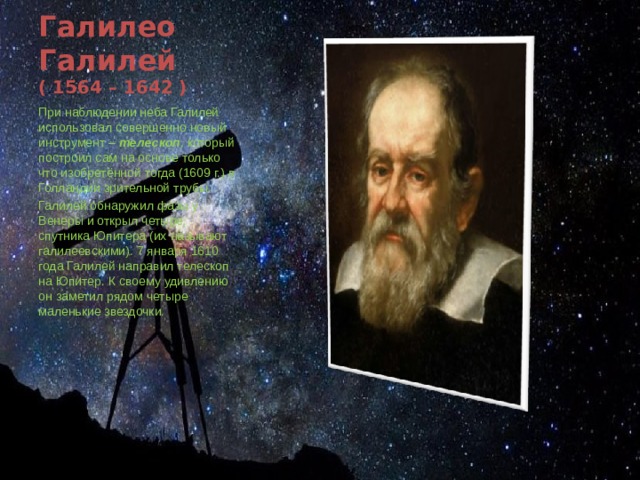 Галилео Галилей  ( 1564 – 1642 ) При наблюдении неба Галилей использовал совершенно новый инструмент – телескоп , который построил сам на основе только что изобретённой тогда (1609 г.) в Голландии зрительной трубы. Галилей обнаружил фазы у Венеры и открыл четыре спутника Юпитера (их называют галилеевскими). 7 января 1610 года Галилей направил телескоп на Юпитер. К своему удивлению он заметил рядом четыре маленькие звездочки. 