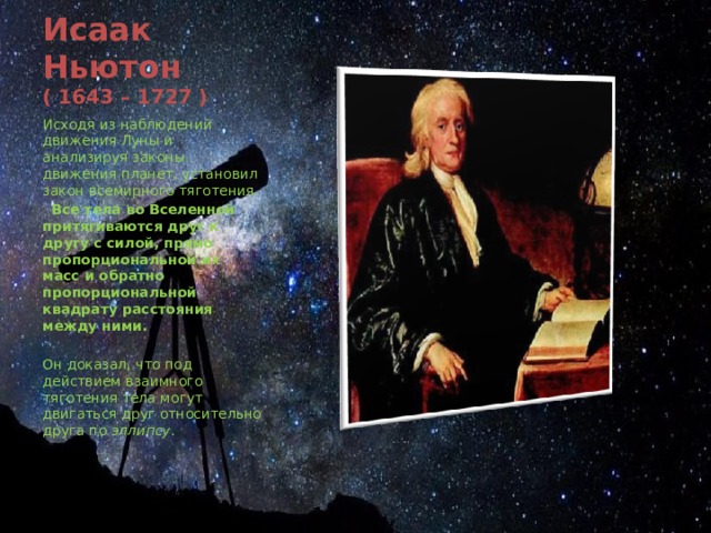 Исаак Ньютон  ( 1643 – 1727 ) Исходя из наблюдений движения Луны и анализируя законы движения планет, установил закон всемирного тяготения.  Все тела во Вселенной притягиваются друг к другу с силой, прямо пропорциональной их масс и обратно пропорциональной квадрату расстояния между ними. Он доказал, что под действием взаимного тяготения тела могут двигаться друг относительно друга по эллипсу . 