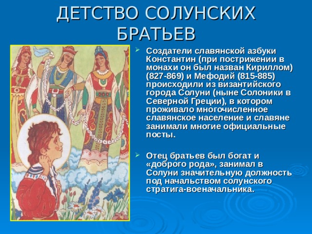 ДЕТСТВО СОЛУНСКИХ БРАТЬЕВ Создатели славянской азбуки Константин (при пострижении в монахи он был назван Кириллом) (827-869) и Мефодий (815-885) происходили из византийского города Солуни (ныне Солоники в Северной Греции), в котором проживало многочисленное славянское население и славяне занимали многие официальные посты.  Отец братьев был богат и «доброго рода», занимал в Солуни значительную должность под начальством солунского стратига-военачальника. 