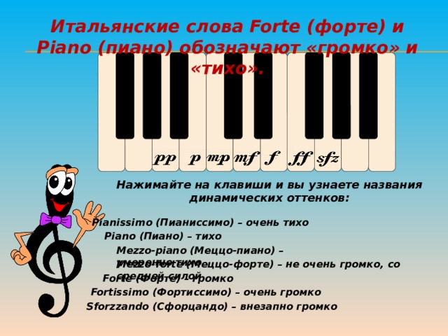 Итальянские слова Forte (форте) и Piano (пиано) обозначают «громко» и «тихо». Нажимайте на клавиши и вы узнаете названия динамических оттенков: Pianissimo (Пианиссимо) – очень тихо Piano (Пиано) – тихо Mezzo-piano (Меццо-пиано) – умеренно тихо Mezzo-forte (Меццо-форте) – не очень громко, со средней силой   Forte (Форте) – громко Fortissimo (Фортиссимо) – очень громко Sforzzando (Сфорцандо) – внезапно громко 11 