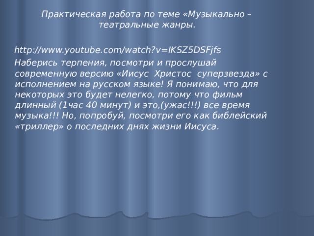  Практическая работа по теме «Музыкально – театральные жанры.   http://www.youtube.com/watch?v=IKSZ5DSFjfs  Наберись терпения, посмотри и прослушай современную версию «Иисус Христос суперзвезда» с исполнением на русском языке! Я понимаю, что для некоторых это будет нелегко, потому что фильм длинный (1час 40 минут) и это,(ужас!!!) все время музыка!!! Но, попробуй, посмотри его как библейский «триллер» о последних днях жизни Иисуса.   