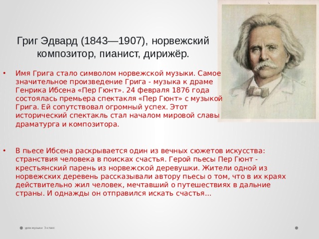 Григ Эдвард (1843—1907), норвежский композитор, пианист, дирижёр. Имя Грига стало символом норвежской музыки. Самое значительное произведение Грига - музыка к драме Генрика Ибсена «Пер Гюнт». 24 февраля 1876 года состоялась премьера спектакля «Пер Гюнт» с музыкой Грига. Ей сопутствовал огромный успех. Этот исторический спектакль стал началом мировой славы драматурга и композитора. В пьесе Ибсена раскрывается один из вечных сюжетов искусства: странствия человека в поисках счастья. Герой пьесы Пер Гюнт - крестьянский парень из норвежской деревушки. Жители одной из норвежских деревень рассказывали автору пьесы о том, что в их краях действительно жил человек, мечтавший о путешествиях в дальние страны. И однажды он отправился искать счастья... урок музыки 3 класс 