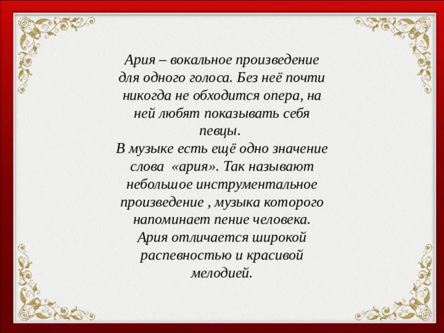 Ария – вокальное произведение для одного голоса. Без неё почти никогда не обходится опера, на ней любят показывать себя певцы. В музыке есть ещё одно значение слова «ария». Так называют небольшое инструментальное произведение , музыка которого напоминает пение человека. Ария отличается широкой распевностью и красивой мелодией.  