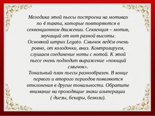 Мелодика этой пьесы построена на мотивах по 4 такта, которые повторяются в секвенционном движении. Секвенция – мотив, звучащий от нот разной высоты. Основной штрих Legato. Смычок ведём очень ровно, от колодочки, вниз. Контролируем, слушаем соединение ноты с нотой. К этой пьесе очень подходит выражение «поющий смычок». Тональный план пьесы разнообразен. В конце первого и второго периодов появляются отклонения в другие тональности. Обратите внимание на проходящие знаки альтерации ( диезы, бекары, бемоли). 