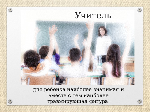 Учитель для ребенка наиболее значимая и вместе с тем наиболее травмирующая фигура. 