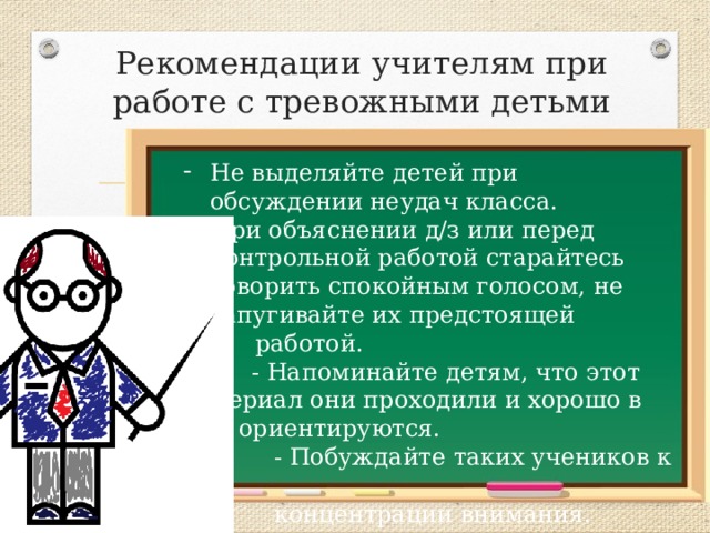Рекомендации учителям при работе с тревожными детьми Не выделяйте детей при обсуждении неудач класса. При объяснении д/з или перед контрольной работой старайтесь говорить спокойным голосом, не запугивайте их предстоящей  работой.  - Напоминайте детям, что этот материал они проходили и хорошо в нем ориентируются.  - Побуждайте таких учеников к  концентрации внимания. 