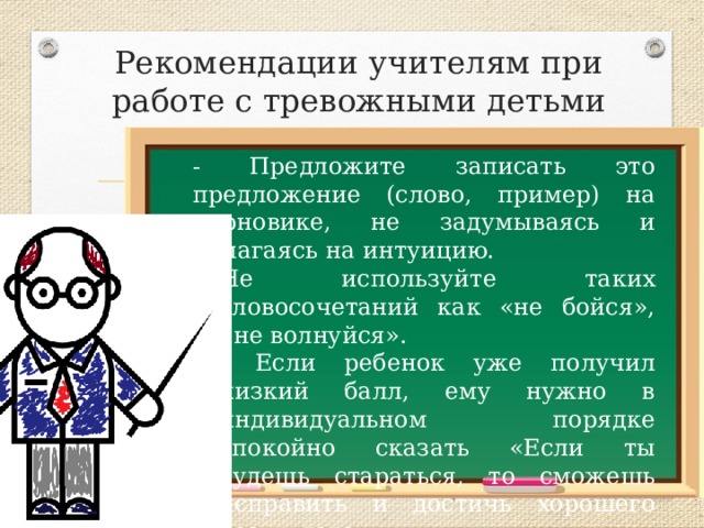 Рекомендации учителям при работе с тревожными детьми - Предложите записать это предложение (слово, пример) на черновике, не задумываясь и полагаясь на интуицию. Не используйте таких словосочетаний как «не бойся», «не волнуйся». - Если ребенок уже получил низкий балл, ему нужно в индивидуальном порядке спокойно сказать «Если ты будешь стараться, то сможешь исправить и достичь хорошего результата». 