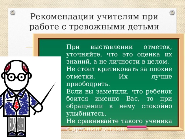 Рекомендации учителям при работе с тревожными детьми При выставлении отметок, уточняйте, что это оценка их знаний, а не личности в целом. Не стоит критиковать за плохие отметки. Их лучше приободрить. Если вы заметили, что ребенок боится именно Вас, то при обращении к нему спокойно улыбнитесь. Не сравнивайте такого ученика с другими детьми. 