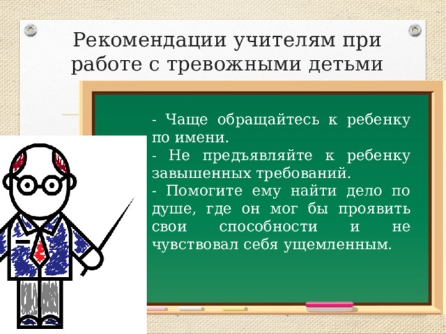Рекомендации учителям при работе с тревожными детьми - Чаще обращайтесь к ребенку по имени. - Не предъявляйте к ребенку завышенных требований. - Помогите ему найти дело по душе, где он мог бы проявить свои способности и не чувствовал себя ущемленным. 