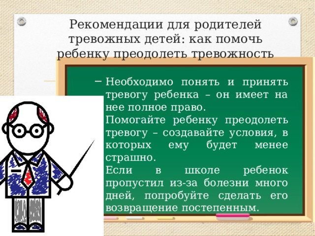 Рекомендации для родителей тревожных детей: как помочь ребенку преодолеть тревожность Необходимо понять и принять тревогу ребенка – он имеет на нее полное право. Помогайте ребенку преодолеть тревогу – создавайте условия, в которых ему будет менее страшно. Если в школе ребенок пропустил из-за болезни много дней, попробуйте сделать его возвращение постепенным. 