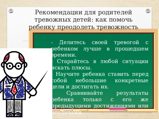 Рекомендации для родителей тревожных детей: как помочь ребенку преодолеть тревожность - Делитесь своей тревогой с ребенком лучше в прошедшем времени. - Старайтесь в любой ситуации искать плюсы. - Научите ребенка ставить перед собой небольшие конкретные цели и достигать их. - Сравнивайте результаты ребенка только с его же предыдущими достижениями или неудачами. 