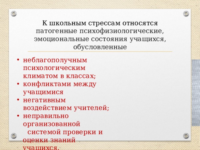 К школьным стрессам относятся патогенные психофизиологические, эмоциональные состояния учащихся, обусловленные неблагополучным психологическим климатом в классах; конфликтами между учащимися негативным воздействием учителей; неправильно организованной  системой проверки и оценки знаний учащихся. 