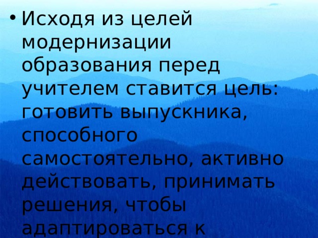 Исходя из целей модернизации образования перед учителем ставится цель: готовить выпускника, способного самостоятельно, активно действовать, принимать решения, чтобы адаптироваться к изменяющимся условиям жизни. 