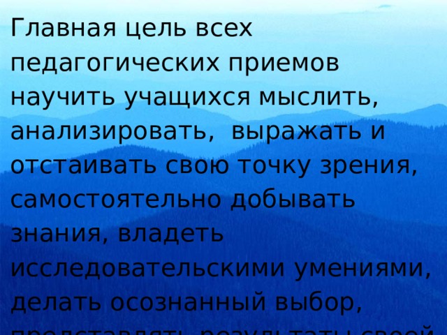 Главная цель всех педагогических приемов научить учащихся мыслить, анализировать, выражать и отстаивать свою точку зрения, самостоятельно добывать знания, владеть исследовательскими умениями, делать осознанный выбор, представлять результаты своей работы. 