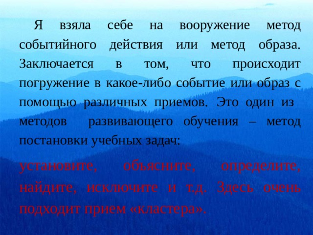  Я взяла себе на вооружение метод событийного действия или метод образа. Заключается в том, что происходит погружение в какое-либо событие или образ с помощью различных приемов.  Это один из методов развивающего обучения – метод постановки учебных задач: установите, объясните, определите, найдите, исключите и т.д. Здесь очень подходит прием «кластера». 