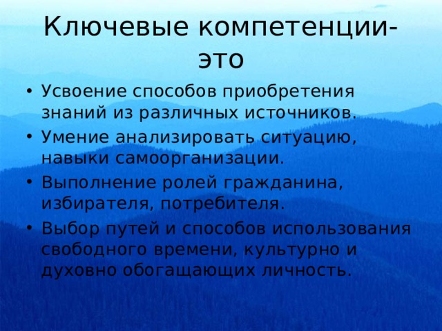 Ключевые компетенции- это Усвоение способов приобретения знаний из различных источников. Умение анализировать ситуацию, навыки самоорганизации. Выполнение ролей гражданина, избирателя, потребителя. Выбор путей и способов использования свободного времени, культурно и духовно обогащающих личность. 