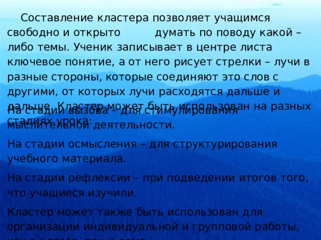  Составление кластера позволяет учащимся свободно и открыто думать по поводу какой – либо темы. Ученик записывает в центре листа ключевое понятие, а от него рисует стрелки – лучи в разные стороны, которые соединяют это слов с другими, от которых лучи расходятся дальше и дальше. Кластер может быть использован на разных стадиях урока: На стадии вызова – для стимулирования мыслительной деятельности. На стадии осмысления – для структурирования учебного материала. На стадии рефлексии – при подведении итогов того, что учащиеся изучили. Кластер может также быть использован для организации индивидуальной и групповой работы, как в классе, так и дома. 