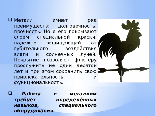 Металл имеет ряд преимуществ: долговечность, прочность. Но и его покрывают слоем специальной краски, надежно защищающей от губительного воздействия влаги и солнечных лучей. Покрытие позволяет флюгеру прослужить не один десяток лет и при этом сохранить свою привлекательность и функциональность.  Работа с металлом требует определённых навыков, специального оборудования.  