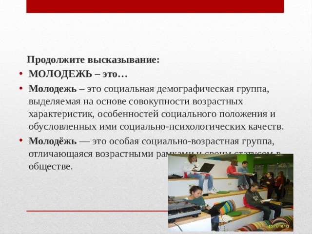  Продолжите высказывание: МОЛОДЕЖЬ – это… Молодежь – это социальная демографическая группа, выделяемая на основе совокупности возрастных характеристик, особенностей социального положения и обусловленных ими социально-психологических качеств. Молодёжь — это особая социально-возрастная группа, отличающаяся возрастными рамками и своим статусом в обществе.  