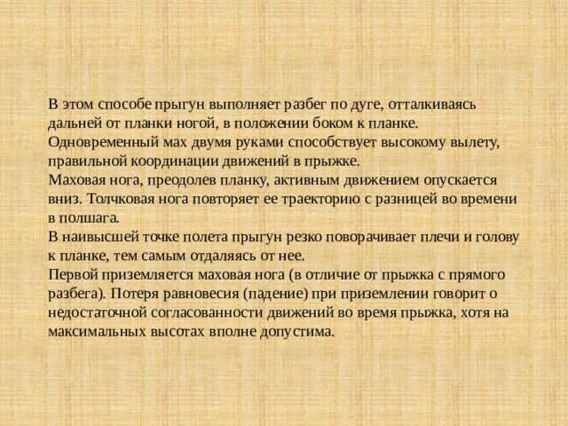В этом способе прыгун выполняет разбег по дуге, отталкиваясь дальней от планки ногой, в положении боком к планке.  Одновременный мах двумя руками способствует высокому вылету, правильной координации движений в прыжке.  Маховая нога, преодолев планку, активным движением опускается вниз. Толчковая нога повторяет ее траекторию с разницей во времени в полшага.  В наивысшей точке полета прыгун резко поворачивает плечи и голову к планке, тем самым отдаляясь от нее.  Первой приземляется маховая нога (в отличие от прыжка с прямого разбега). Потеря равновесия (падение) при приземлении говорит о недостаточной согласованности движений во время прыжка, хотя на максимальных высотах вполне допустима.   
