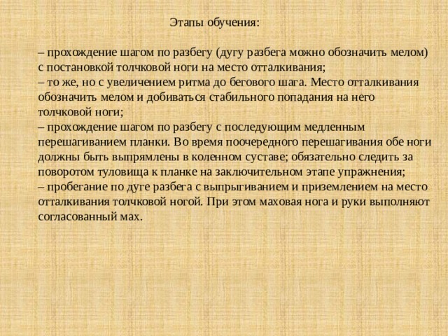  Этапы обучения:     – прохождение шагом по разбегу (дугу разбега можно обозначить мелом) с постановкой толчковой ноги на место отталкивания;  – то же, но с увеличением ритма до бегового шага. Место отталкивания обозначить мелом и добиваться стабильного попадания на него толчковой ноги;  – прохождение шагом по разбегу с последующим медленным перешагиванием планки. Во время поочередного перешагивания обе ноги должны быть выпрямлены в коленном суставе; обязательно следить за поворотом туловища к планке на заключительном этапе упражнения;  – пробегание по дуге разбега с выпрыгиванием и приземлением на место отталкивания толчковой ногой. При этом маховая нога и руки выполняют согласованный мах.   