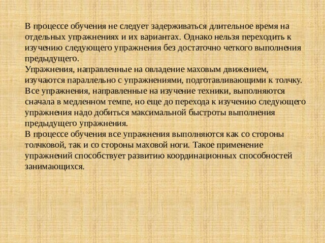 В процессе обучения не следует задерживаться длительное время на отдельных упражнениях и их вариантах. Однако нельзя переходить к изучению следующего упражнения без достаточно четкого выполнения предыдущего.  Упражнения, направленные на овладение маховым движением, изучаются параллельно с упражнениями, подготавливающими к толчку. Все упражнения, направленные на изучение техники, выполняются сначала в медленном темпе, но еще до перехода к изучению следующего упражнения надо добиться максимальной быстроты выполнения предыдущего упражнения.  В процессе обучения все упражнения выполняются как со стороны толчковой, так и со стороны маховой ноги. Такое применение упражнений способствует развитию координационных способностей занимающихся.   