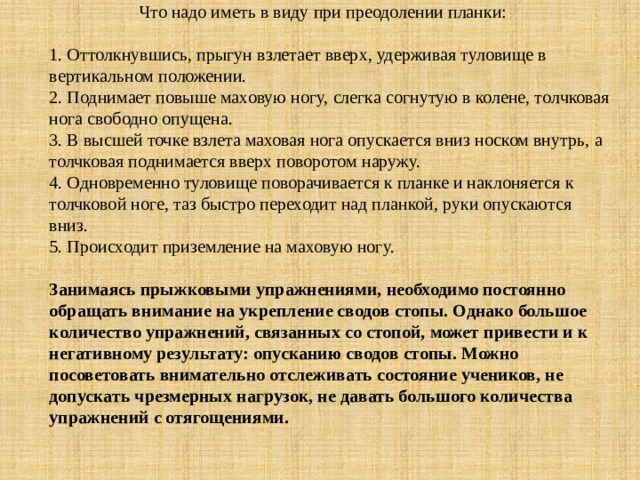  Что надо иметь в виду при преодолении планки:     1. Оттолкнувшись, прыгун взлетает вверх, удерживая туловище в вертикальном положении.  2. Поднимает повыше маховую ногу, слегка согнутую в колене, толчковая нога свободно опущена.  3. В высшей точке взлета маховая нога опускается вниз носком внутрь, а толчковая поднимается вверх поворотом наружу.  4. Одновременно туловище поворачивается к планке и наклоняется к толчковой ноге, таз быстро переходит над планкой, руки опускаются вниз.  5. Происходит приземление на маховую ногу.     Занимаясь прыжковыми упражнениями, необходимо постоянно обращать внимание на укрепление сводов стопы. Однако большое количество упражнений, связанных со стопой, может привести и к негативному результату: опусканию сводов стопы. Можно посоветовать внимательно отслеживать состояние учеников, не допускать чрезмерных нагрузок, не давать большого количества упражнений с отягощениями.      