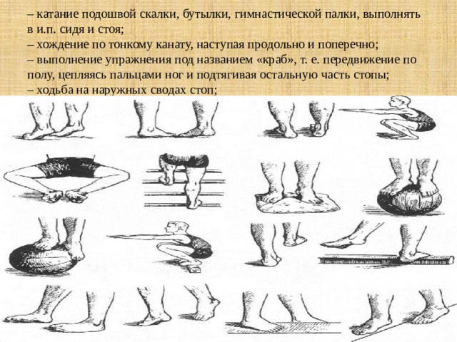 – катание подошвой скалки, бутылки, гимнастической палки, выполнять в и.п. сидя и стоя;  – хождение по тонкому канату, наступая продольно и поперечно;  – выполнение упражнения под названием «краб», т. е. передвижение по полу, цепляясь пальцами ног и подтягивая остальную часть стопы;  – ходьба на наружных сводах стоп; 