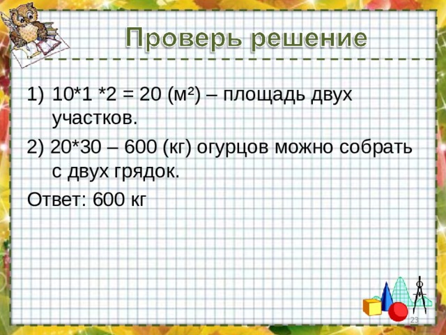 10*1 *2 = 20 (м ² ) – площадь двух участков. 2) 20*30 – 600 (кг) огурцов можно собрать с двух грядок. Ответ: 600 кг  