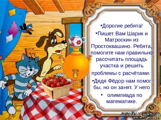 Дорогие ребята! Пишет Вам Шарик и Матроскин из Простоквашино. Ребята, помогите нам правильно рассчитать площадь участка и решить проблемы с расчётами. Дядя Фёдор нам помог бы, но он занят. У него  олимпиада по математике. «Дорогие ребята! Пишет вам Шарик из Простоквашино. Мы с Матроскиным давно в ссоре из - за того, что не могу правильно разделить участок.  Ребята прошу Вас, помогите ему в этом вопросе. А у меня возникла небольшая проблема с расчётами. Вы нам не поможете, так как Дядя Фёдор занят. У него олимпиада по математике.» Шарик и Матроскин из Простоквашино. 