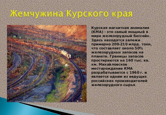Курская магнитная аномалия (КМА) - это самый мощный в мире железорудный бассейн. Здесь находятся залежи примерно 200-210 млрд. тонн, что составляет около 50% железорудных запасов на планете. Границы запасов простираются на 160 тыс. кв. км. Михайловское месторождение КМА разрабатывается с 1960 г. и является одним из ведущих российских производителей железорудного сырья .     