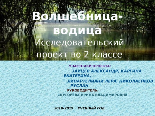 Волшебница-водица Исследовательский проект во 2 классе   Участники проекта:  Зайцев Александр, Каргина Екатерина,  липартелиани Лера, Николаенков Руслан  руководитель:  Скугорева Ирина Владимировна   2018-2019 учебный год  
