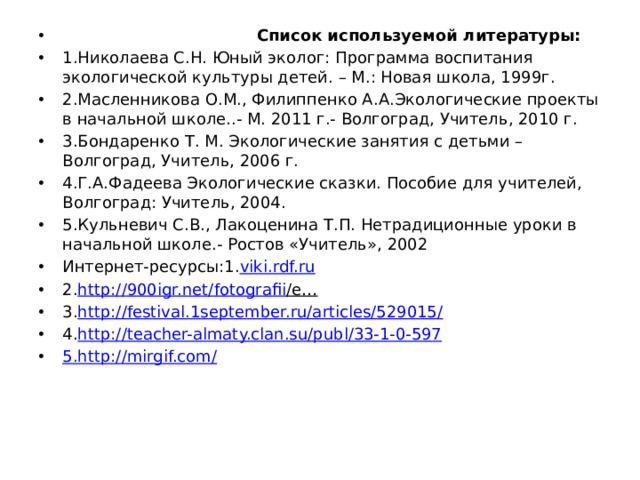  Список используемой литературы: 1.Николаева С.Н. Юный эколог: Программа воспитания экологической культуры детей. – М.: Новая школа, 1999г. 2.Масленникова О.М., Филиппенко А.А.Экологические проекты в начальной школе..- М. 2011 г.- Волгоград, Учитель, 2010 г. 3.Бондаренко Т. М. Экологические занятия с детьми –Волгоград, Учитель, 2006 г. 4.Г.А.Фадеева Экологические сказки. Пособие для учителей, Волгоград: Учитель, 2004. 5.Кульневич С.В., Лакоценина Т.П. Нетрадиционные уроки в начальной школе.- Ростов «Учитель», 2002 Интернет-ресурсы:1. viki.rdf.ru  2. http://900igr.net/ fotografii /e…  3. http://festival.1september.ru/articles/529015/ 4. http://teacher- almaty.clan.su / publ /33-1-0-597 5. http://mirgif.com/ 