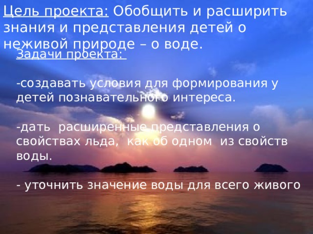 Цель проекта: Обобщить и расширить знания и представления детей о неживой природе – о воде.     Задачи проекта: -создавать условия для формирования у детей познавательного интереса. -дать расширенные представления о свойствах льда, как об одном из свойств воды. - уточнить значение воды для всего живого 