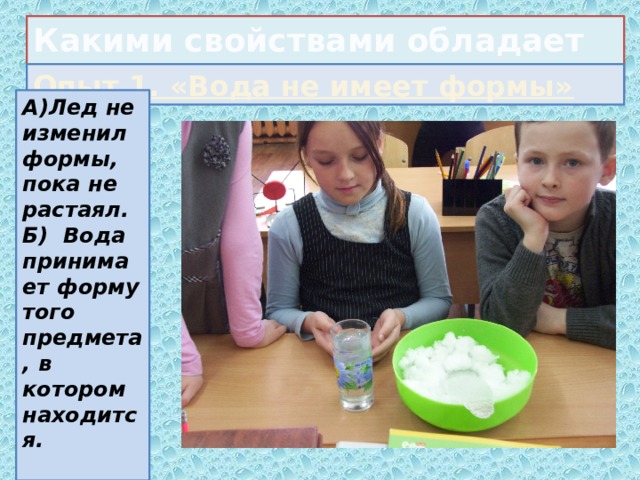 Какими свойствами обладает вода? Опыт 1. «Вода не имеет формы» А)Лед не изменил формы, пока не растаял. Б) Вода принимает форму того предмета, в котором находится.  