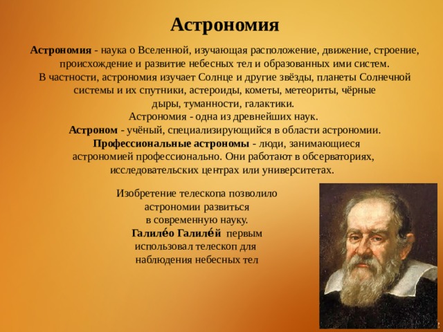 Астрономия Астрономия  - наука о Вселенной, изучающая расположение, движение, строение, происхождение и развитие небесных тел и образованных ими систем. В частности, астрономия изучает Солнце и другие звёзды, планеты Солнечной системы и их спутники, астероиды, кометы, метеориты, чёрные дыры, туманности, галактики. Астрономия - одна из древнейших наук.  Астроном  - учёный, специализирующийся в области астрономии.  Профессиональные астрономы  - люди, занимающиеся астрономией профессионально. Они работают в обсерваториях, исследовательских центрах или университетах.   Изобретение телескопа позволило астрономии развиться  в современную науку.  Галиле́о Галиле́й   первым использовал телескоп для наблюдения небесных тел 